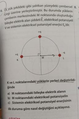6. Üç yük şekildeki gibi yalıtkan yüzeydeki çembersel 8.
çizgi üzerine yerleştirilmiştir. Bu durumda yüklerin
çemberin merkezindeki M noktasında oluşturduğu
bileşke elektrik alan şiddeti E, elektriksel potansiyeli
V ve sistemin elektriksel potansiyel enerjisi E,'dir.
+9
+9
D
M
L
K
Kve L noktalarındaki yüklerin yerleri değiştirildi-
ğinde
a) M noktasındaki bileşke elektrik alanın
b) M noktasındaki elektriksel potansiyelin
c) Sistemin elektriksel potansiyel enerjisinin
ilk duruma göre nasıl değiştiğini açıklayınız.
CÖZÜ