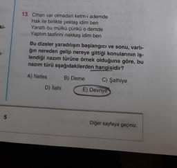 13. Cihan var olmadan ketm-i ademde
Hak ile birlikte yektaş idim ben
Yarattı bu mülkü çünkü o demde
Yaptım tasfirini nakkaş idim ben
ki-
Bu dizeler yaradılışın başlangıcı ve sonu, varlı-
ğın nereden gelip nereye gittiği konularının iş-
lendiği nazım türüne örnek olduğuna göre, bu
nazim türü aşağıdakilerden hangisidir?
RU
A) Nefes
B) Deme
C) Şathiye
D) ilahi
E) Devriye
5
Diğer sayfaya geçiniz.
