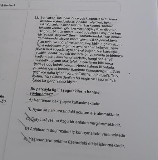 Bilimler-1
22. Bu "yaban" lafı, beni, önce çok kızdırdı. Fakat sonra
anladım ki Anadolulular, Anadolu köylüleri, tıpkı
eski Yunanların kendilerinden başkasına "barbar"
lâkabını vermesi gibi, her yabancıya yaban diyorlar.
Bir gün... bir gün onlara, ispat ed