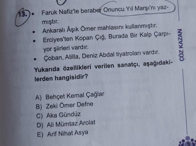 13.) •
Faruk Nafiz'le beraber Onuncu Yıl Marşı'nı yaz-
mıştır.
Ankaralı Âşık Ömer mahlasını kullanmıştır.
Erciyes'ten Kopan Çığ, Burada Bir Kalp Çarpi-
yor şiirleri vardır.
Çoban, Atilla, Deniz Abdal tiyatroları vardır.
Yukarıda özellikleri verilen sanatçı