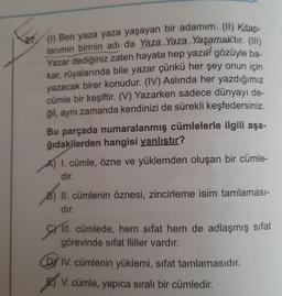 (1) Ben yaza yaza yaşayan bir adamım. (11) Kitap-
larımın birinin adı da Yaza Yaza Yaşamaktır. (111)
Yazar dediğiniz zaten hayata hep yazar gözüyle ba-
kar, rüyalarında bile yazar çünkü her şey onun için
yazacak birer konudur. (IV) Aslında her yazdığımız
cümle bir keşiftir. (V) Yazarken sadece dünyayı de-
ğil, aynı zamanda kendinizi de sürekli keşfedersiniz.
Bu parçada numaralanmış cümlelerle ilgili aşa-
ğıdakilerden hangisi yanlıştır?
A) I. cümle, özne ve yüklemden oluşan bir cümle-
dir.
8) II. cümlenin öznesi, zincirleme isim tamlaması-
dır.
CHI.
III. cümlede, hem sifat hem de adlaşmış sifat
görevinde sifat fiiller vardır.
IV. cümlenin yüklemi, sifat tamlamasıdır.
Es ,
V. cümle, yapıca sıralı bir cümledir.