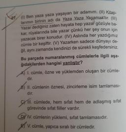 (1) Ben yaza yaza yaşayan bir adamım. (11) Kitap-
larımın birinin adı da Yaza Yaza Yaşamaktır. (111)
Yazar dediğiniz zaten hayata hep yazar gözüyle ba-
kar, rüyalarında bile yazar çünkü her şey onun için
yazacak birer konudur. (IV) Aslında her yazdığımız
cümle bir keşiftir. (V) Yazarken sadece dünyayı de-
ğil, aynı zamanda kendinizi de sürekli keşfedersiniz.
Bu parçada numaralanmış cümlelerle ilgili aşa-
ğıdakilerden hangisi yanlıştır?
A) I. cümle, özne ve yüklemden oluşan bir cümle-
dir.
8) II. cümlenin öznesi, zincirleme isim tamlaması-
dır.
CHI.
III. cümlede, hem sifat hem de adlaşmış sifat
görevinde sifat fiiller vardır.
IV. cümlenin yüklemi, sifat tamlamasıdır.
Es ,
V. cümle, yapıca sıralı bir cümledir.
