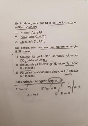 Üç farklı organik bileşiğin adı ve kapalı for-
mülleri şöyledir:
X. Gliserol (CH203)
Y. Pirüvik asit (C,H,02)
Z. Laktik asit (C2H603)
Bu bileşiklerin, solunumda kullanılmalarıyla
ilgili olarak;
1. Solunumla yıkılmaları sonunda oluşacak
co, miktarlan eşitti