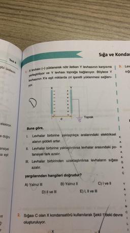 Sığa ve Kondal
Test 4
gibi üretecin
3.
Lev
sığa
1. X levhası (-) yüklenerek nötr iletken Y levhasının karşısına
yerleştiriliyor ve Y levhası toprağa bağlanıyor. Böylece Y
levhasının X'e eşit miktarda zıt işaretli yüklenmesi sağlanı-1
yor.
X
Y
+
+
+ + + + +
+ + + + +
Toprak
elektron
Buna göre,
a doğru
1.
K
Levhalar birbirine yaklaştıkça aralarındaki elektriksel
alanın şiddeti artar.
A
ansiyel
ka eşit
II. Levhalar birbirine yaklaştırılırsa levhalar arasındaki po- R
tansiyel fark azalır.
A
A
III. Levhalar birbirinden uzaklaştırılırsa levhaların sığası
azalır.
yargılarından hangileri doğrudur?
A) Yalnız III
B) Yalnız III
Y
C) I ve II
E) 1, Il ve Ill
D) II ve III
re
ģ
2. Sığası C olan X kondansatörü kullanılarak Şekil 1'deki devre
oluşturuluyor.
1
L
1