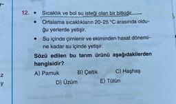 -
.
12. • Sıcaklık ve bol su isteği olan bir bitkidir....
Ortalama sıcaklıkların 20-25 °C arasında oldu-
ğu yerlerde yetişir.
Su içinde çimlenir ve ekiminden hasat dönemi-
ne kadar su içinde yetişir.
Sözü edilen bu tarım ürünü aşağıdakilerden
hangisidir?
A) Pamuk B) Çeltik
C) Haşhaş
D) Üzüm E) Tütün
uz
y