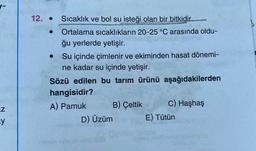 -
.
12. • Sıcaklık ve bol su isteği olan bir bitkidir....
Ortalama sıcaklıkların 20-25 °C arasında oldu-
ğu yerlerde yetişir.
Su içinde çimlenir ve ekiminden hasat dönemi-
ne kadar su içinde yetişir.
Sözü edilen bu tarım ürünü aşağıdakilerden
hangisidir?
A) Pamuk B) Çeltik
C) Haşhaş
D) Üzüm E) Tütün
uz
y
