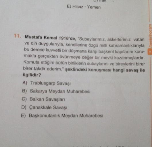 E) Hicaz - Yemen
benimhocam
11. Mustafa Kemal 1918'de, "Subaylarımız, askerlerimiz vatan
ve din duygularıyla, kendilerine özgü milli kahramanlıklarıyla
bu derece kuvvetli bir düşmana karşı başkent kapılarını koru-
makla gerçekten övünmeye değer bir mevki k