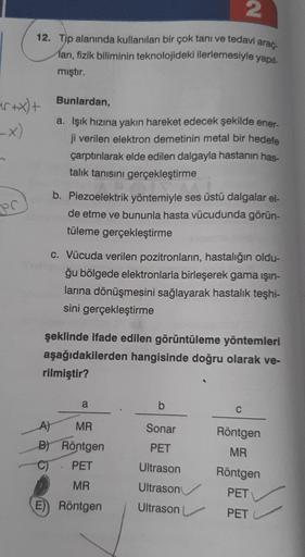 2
12. Tip alanında kullanılan bir çok tanı ve tedavi araç
ları, fizik biliminin teknolojideki ilerlemesiyle yapıl
mıştır.
Bunlardan,
er xx)+
-x)
a. Işık hızına yakın hareket edecek şekilde ener-
ji verilen elektron demetinin metal bir hedefe
çarptırılarak 