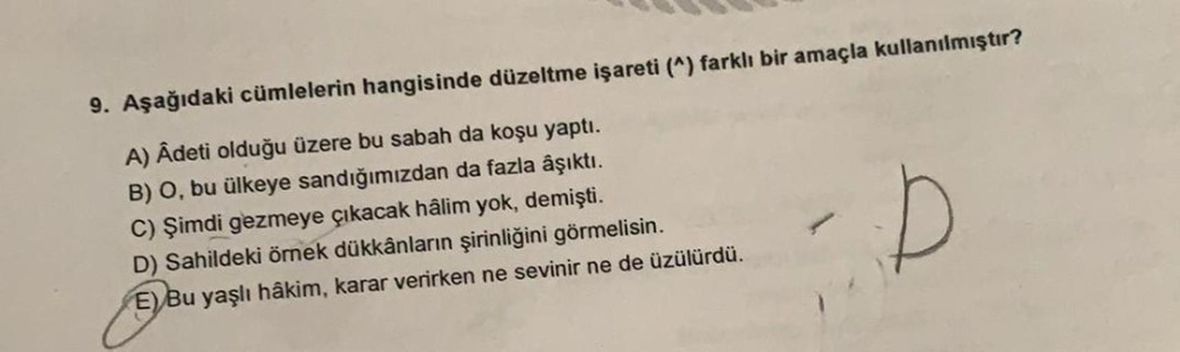 9. Aşağıdaki cümlelerin hangisinde düzeltme işareti (^) farklı bir amaçla kullanılmıştır?
A) Âdeti olduğu üzere bu sabah da koşu yaptı.
B) O, bu ülkeye sandığımızdan da fazla âşıktı.
C) Şimdi gezmeye çıkacak hâlim yok, demişti.
D) Sahildeki örnek dükkânlar