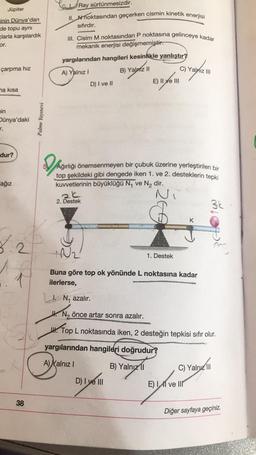 Ray sürtünmesizdir.
Jüpiter
II. A noktasından geçerken cismin kinetik enerjisi
sifirdir.
inin Dünya'dan
de topu ayni
clarla karşılardık
or.
III. Cisim M noktasından P noktasına gelinceye kadar
mekanik enerjisi değişmemiştir.
yargılarından hangileri kesinlikle yanlıştır?
çarpma hız
A) Yalnız!
B) Yalniz II
C) Yalnız 111
D) I ve II
Eye
E) II ve III
ha kısa
nin
Dünya'daki
r.
Palme Yayınevi
dur?
Do
ağız
Ağırlığı önemsenmeyen bir çubuk üzerine yerleştirilen bir
top şekildeki gibi dengede iken 1. ve 2. desteklerin tepki
kuvvetlerinin büyüklüğü N, ve N, dir.
ak
3k
2. Destek
K
rope
7.2
2
Na
1. Destek
1
Buna göre top ok yönünde L noktasına kadar
ilerlerse,
1. N, azalır.
# N2 önce artar sonra azalır.
4. Top L noktasında iken, 2 desteğin tepkisi sıfır olur.
yargılarından hangileri doğrudur?
A) Yalnız !
B) Yalnız 11
B)
C) Yalnız III
on you
D) I ve III
E) II ve III
38
Diğer sayfaya geçiniz.
