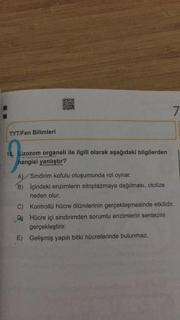 7
TYT/Fen Bilimleri
15. Lizozom organeli ile ilgili olarak aşağıdaki bilgilerden
hangisi yanlıştır?
A) Sindirim kofulu oluşumunda rol oynar.
B) İçindeki enzimlerin sitoplazmaya dağılması, otolize
neden olur.
C) Kontrollü hücre ölümlerinin gerçekleşmesinde etkilidir.
C
Hücre içi sindirimden sorumlu enzimlerin sentezini
gerçekleştirir.
E) Gelişmiş yapılı bitki hücrelerinde bulunmaz.
-D)