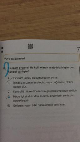 7
TYT/Fen Bilimleri
15. Lizozom organeli ile ilgili olarak aşağıdaki bilgilerden
hangisi yanlıştır?
A) Sindirim kofulu oluşumunda rol oynar.
B) İçindeki enzimlerin sitoplazmaya dağılması, otolize
neden olur.
C) Kontrollü hücre ölümlerinin gerçekleşmesinde etkilidir.
C
Hücre içi sindirimden sorumlu enzimlerin sentezini
gerçekleştirir.
E) Gelişmiş yapılı bitki hücrelerinde bulunmaz.
-D)
