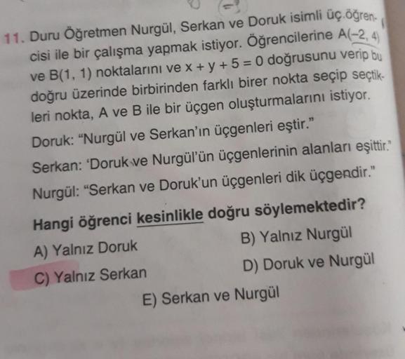 11. Duru Öğretmen Nurgül, Serkan ve Doruk isimli üç öğren-
cisi ile bir çalışma yapmak istiyor. Öğrencilerine A(-2,4
ve B(1, 1) noktalarını ve x + y + 5 = 0 doğrusunu verip bu
doğru üzerinde birbirinden farklı birer nokta seçip seçtik-
leri nokta, A ve B i