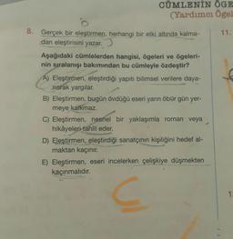 CÜMLENİN ÖGE
(Yardımcı Ögel
11.
8. Gerçek bir eleştirmen, herhangi bir etki altında kalma-
dan eleştirisini yazar.
Aşağıdaki cümlelerden hangisi, ögeleri ve ögeleri-
nin sıralanışı bakımından bu cümleyle özdeştir?
A) Eleştirmen, eleştirdiği yapıtı bilimsel verilere daya-
narak yargılar.
B) Eleştirmen, bugün övdüğü eseri yarın öbür gün yer-
meye kalkmaz.
C) Eleştirmen, nesnel bir yaklaşımla roman veya
hikâyeleri tahlil eder.
D) Eleştirmen, eleştirdiği sanatçının kişiliğini hedef al-
maktan kaçınır.
E) Eleştirmen, eseri incelerken çelişkiye düşmekten
kaçınmalıdır.
C
1:
