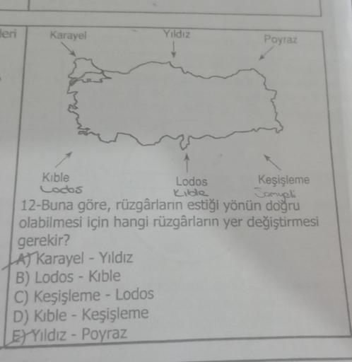 leri
Karayel
Yıldız
Poyraz
Kible
Lodos
Keşişleme
Codos
Kilde
Tomupli
12-Buna göre, rüzgârların estiği yönün doğru
olabilmesi için hangi rüzgârların yer değiştirmesi
gerekir?
At Karayel - Yıldız
B) Lodos - Kible
C) Keşişleme - Lodos
D) Kıble - Keşişleme
El
