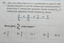 11. Aynı cins yükle yüklü X ve Y cisimlerinden X cismi A nok-
tasında tutulurken Y cismi B noktasından serbest bırakıldı-
ğında cisim C noktasından geçerken kinetik enerjisi ECD
noktasından geçerken kinetik enerjisi Ep oluyor.
A
d
B
d c d D
qy
9x
Buna göre,
Ec
Ep
oranı kaçtır?
)
A)
B)
3
4
C) 1
D)
E) 3