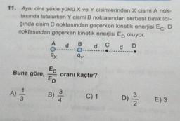 11. Aynı cins yükle yüklü X ve Y cisimlerinden X cismi A nok-
tasında tutulurken Y cismi B noktasından serbest bırakıldı-
ğında cisim C noktasından geçerken kinetik enerjisi ECD
noktasından geçerken kinetik enerjisi Ep oluyor.
A
d
B
d c d D
qy
9x
Buna göre,
Ec
Ep
oranı kaçtır?
)
A)
B)
3
4
C) 1
D)
E) 3
