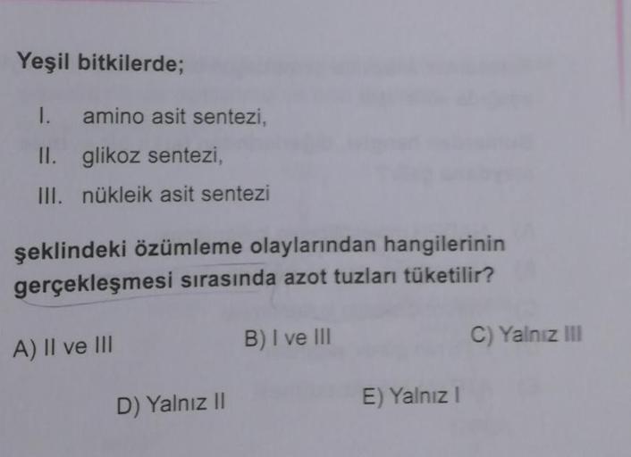 Yeşil bitkilerde;
1.
amino asit sentezi,
II. glikoz sentezi,
III. nükleik asit sentezi
şeklindeki özümleme olaylarından hangilerinin
gerçekleşmesi sırasında azot tuzları tüketilir?
B) I ve III
A) II ve III
C) Yalnız III
D) Yalnız II
E) Yalnız!