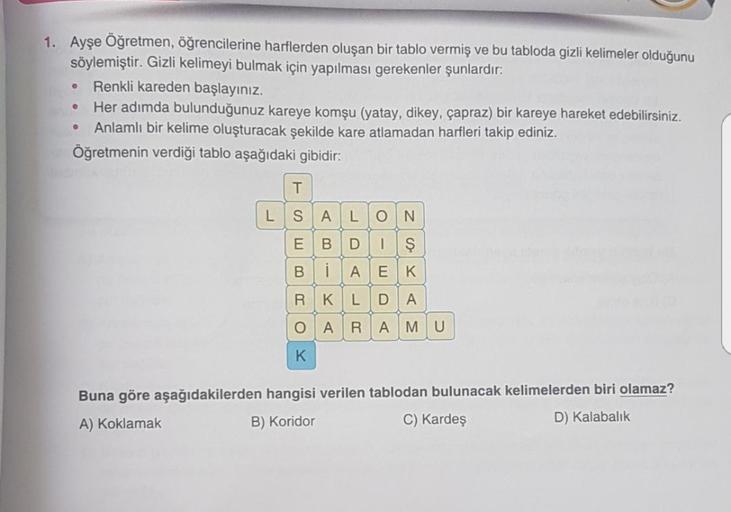 .
1. Ayşe Öğretmen, öğrencilerine harflerden oluşan bir tablo vermiş ve bu tabloda gizli kelimeler olduğunu
söylemiştir. Gizli kelimeyi bulmak için yapılması gerekenler şunlardır:
Renkli kareden başlayınız.
Her adımda bulunduğunuz kareye komşu (yatay, dike