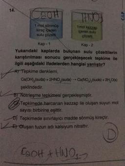 14.
Caor
TINO
mol kezzap
1 mol sönmüş
kireç içeren
sulu çözelti
içeren sulu
çözelti
Kap - 1
Kap - 2
Yukarıdaki kaplarda bulunan sulu çözeltilerin
karıştırılması sonucu gerçekleşecek tepkime ile
ilgili aşağıdaki ifadelerden hangisi yanlıştır?
A) Tepkime denklemi,
Ca(OH),(suda) + 2HNO, (suda) --- Ca(NO3)2(suda) + 2H,O(s)
şeklindedir.
B) Nötrleşme tepkimesi gerçekleşmiştir.
Tepkimede harcanan kezzap ile oluşan suyun mol
sayısı birbirine eşittir.
D) Tepkimede sınırlayıcı madde sönmüş kireçtir.
Er Oluşan tuzun adı kalsiyum nitrattır.
16-
D
COOH + HNO-
