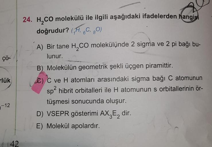 +
24. H,CO molekülü ile ilgili aşağıdaki ifadelerden hangisi
doğrudur? (,H, GC, 20)
6
8
çö-
rlük
A) Bir tane H, CO molekülünde 2 sigma ve 2 pi bağı bu-
lunur.
B) Molekülün geometrik şekli üçgen piramittir.
C) C ve H atomları arasındaki sigma bağı C atomunu