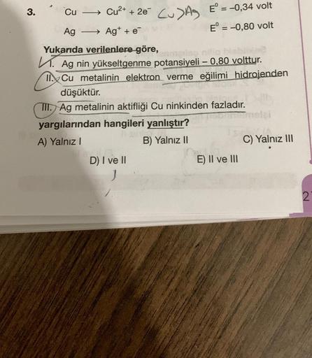 3. Cu → +
Cu2+ + 2e Cu>AS E° = -0,34 volt
Ag
- Ag+ + e-
E° = -0,80 volt
Yukarıda verilenlere göre,
K. Ag nin yükseltgenme potansiyeli – 0,80 volttur.
II. Cu metalinin elektron verme eğilimi hidrojenden
düşüktür.
III. Ag metalinin aktifliği Cu ninkinden faz