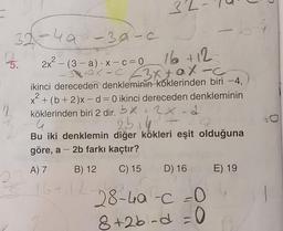 3
32-4a
-30-6
16 +12
-
5.
-
2
2
2x² – (3 –a) ·x-c=0
10- 43670X-
ikinci dereceden denkleminin köklerinden biri -4,
x + (6 + 2)x – d= 0 ikinci dereceden denkleminin
köklerinden biri 2 dir. bx + 2x2
25.4
Bu iki denklemin diğer kökleri eşit olduğuna
göre, a - 2b farkı kaçtır?
-
A) 7
B) 12
C) 15
D) 16
E) 19
16+ 12
28-40-c=0
8+2b.d = 0
