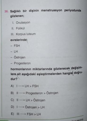 36. Sağlıklı bir dişinin menstruasyon periyodunda
gözlenen;
1. Ovulasyon
II. Folikül
III. Korpus luteum
evrelerinde;
- FSH
LH
- Östrojen
Progesteron
hormonlarının miktarlarında gözlenecek değişim-
lere ait aşağıdaki eşleştirmelerden hangisi doğru-
dur?
A) 