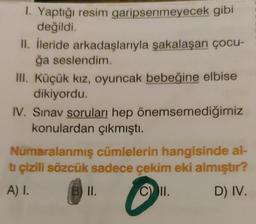 1. Yaptığı resim garipsenmeyecek gibi
değildi.
II. İleride arkadaşlarıyla şakalaşan çocu-
ğa seslendim.
III. Küçük kız, oyuncak bebeğine elbise
dikiyordu.
IV. Sınav soruları hep önemsemediğimiz
konulardan çıkmıştı.
Numaralanmış cümlelerin hangisinde al-
tı çizili sözcük sadece çekim eki almıştır?
A) I.
B) II.
C) II.
D) IV.
