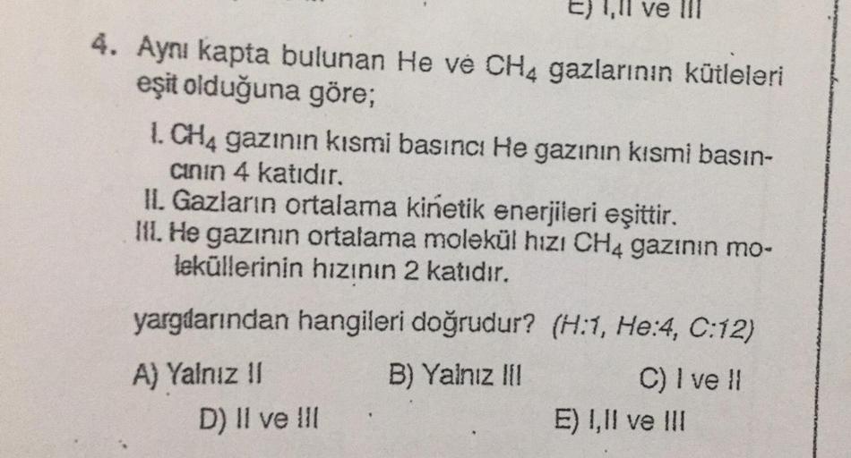 E) 1.1 ve III
,
4. Aynı kapta bulunan He ve CH4 gazlarının kütleleri
eşit olduğuna göre;
I. CH4 gazının kısmi basıncı He gazının kısmi basın-
cinin 4 katıdır.
IL Gazların ortalama kinetik enerjileri eşittir.
III. He gazının ortalama molekül hızı CH4 gazini