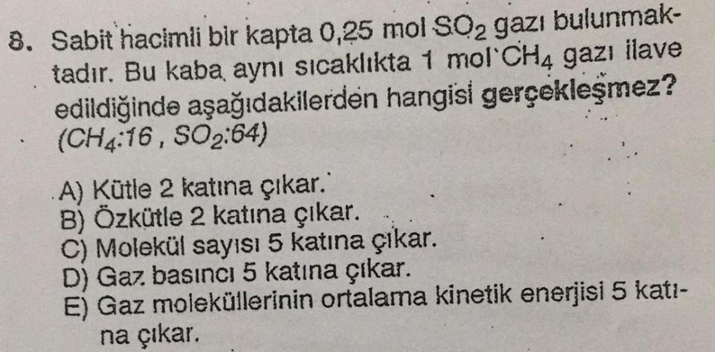 8. Sabit hacimli bir kapta 0,25 mol SO2 gazı bulunmak-
tadır. Bu kaba aynı sıcaklıkta 1 mol CHA gazı ilave
edildiğinde aşağıdakilerden hangisi gerçekleşmez?
(CH4:16, SO2:64)
}
A) Kütle 2 katına çıkar.'
B) Özkütle 2 katına çıkar.
C) Molekül sayısı 5 katına 