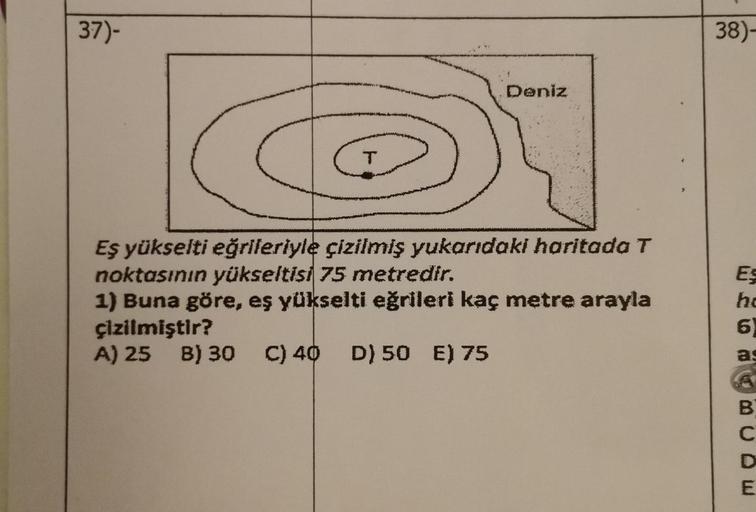 37)-
38)-
Deniz
T
Eş yükselti eğrileriyle çizilmiş yukarıdaki haritada T
noktasının yükseltisi 75 metredir.
1) Buna göre, eş yükselti eğrileri kaç metre arayla
çizilmiştir?
A) 25 B) 30 C) 40 D) 50 E) 75
ES
ho
6
B
C
D
E
m