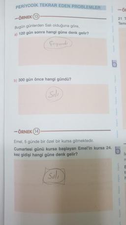 PERİYODİK TEKRAR EDEN PROBLEMLER
-
- ÖRNEK 13
21 1
Temi
Bugün günlerden Salı olduğuna göre,
a) 120 gün sonra hangi güne denk gelir?
Corsouto
b) 300 gün önce hangi gündü?
(Solo
-ÖRNEK (14
Emel, 5 günde bir özel bir kursa gitmektedir.
Cumartesi günü kursa başlayan Emel'in kursa 24.
b
kez gidişi hangi güne denk gelir?
n
E
t
Soli
