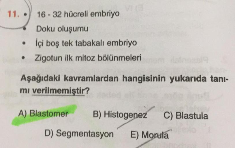 11.
16-32 hücreli embriyo
Doku oluşumu
İçi boş tek tabakalı embriyo
Zigotun ilk mitoz bölünmeleri
.
Aşağıdaki kavramlardan hangisinin yukarıda tani-
mi verilmemiştir?
A) Blastomer
B) Histogenez
C) Blastula
D) Segmentasyon
E) Morula