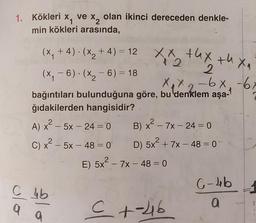 1. Kökleri
x
ve x2
olan ikinci dereceden denkle-
min kökleri arasında,
.
xx thx thea
2
-
(x, +4)· (x2 + 4) = 12
(x,-6). (x2 - 6) = 18
Xx2 - 6x -67
bağıntıları bulunduğuna göre, bu denklem aşa-
ğıdakilerden hangisidir?
A) x2 – 5x – 24 = 0 B) x - 7x - 24 = 0
C) x² – 5x – 48 = 0 D) 5x + 7x – 48 = 0
E) 5x² – 7x – 48 = 0
C-4b
C 4b
a
ho
a
2
C +-216
