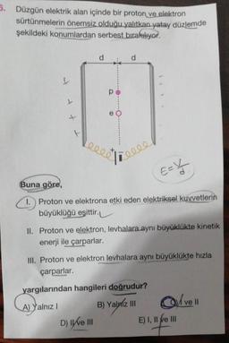 5. Düzgün elektrik alan içinde bir proton ve elektron
sürtünmelerin önemsiz olduğu yalıtkan yatay düzlemde
şekildeki konumlardan serbest bırakılıyor.
d
d
t
p
e
leert
licies
E=kt
Buna göre,
1.) Proton ve elektrona etki eden elektriksel kuyvetlerin
büyüklüğü eşittir.
II. Proton ve elektron, levhalara aynı büyüklükte kinetik
enerji ile çarparlar.
III. Proton ve elektron levhalara aynı büyüklükte hızla
çarparlar.
yargılarından hangileri doğrudur?
A) Yalnız ! B) Yalniz III Olvell
D) IWE I
E) I, II e II
