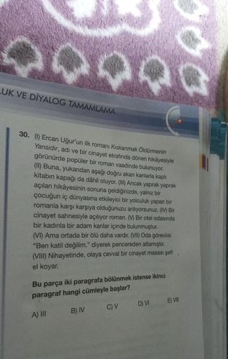 goo
LUK VE DİYALOG TAMAMLAMA
30. (1) Ercan Uğur'un ilk romanı Kıskanmak Öldürmenin
Yarısıdır, adı ve bir cinayet etrafında dönen hikâyesiyle
görünürde popüler bir roman vaadinde bulunuyor.
(11) Buna, yukarıdan aşağı doğru akan kanlarla kaplı
kitabın kapağı