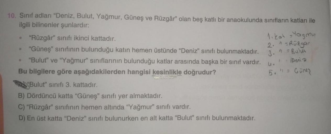 1)
3. " = Bului
Deniz
1
10. Sinif adları "Deniz, Bulut, Yağmur, Güneş ve Rüzgâr" olan beş katlı bir anaokulunda sınıfların katları ile
ilgili bilinenler şunlardır:
"Rüzgâr" sinifi ikinci kattadır.
1. kat Yagmu
2. n-Rüzgar
"Güneş" sınıfının bulunduğu katın 