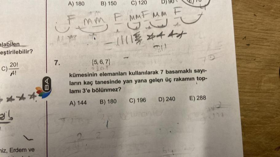 A) 180
B) 150
C) 120
D)
F
mm F MMF Mm F
A um
G
11118 dat
211
alabilen
eştirilebilir?
7.
C).
20!
A!
BA
{5,6,7}
kümesinin elemanları kullanılarak 7 basamaklı sayı-
ların kaç tanesinde yan yana gelen üç rakamın top-
lamı 3'e bölünmez?
A) 144 B) 180 C) 196 D) 