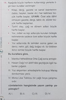 YAYINLARI
14. Aşağıda büyük harflerin kullanıldığı yerlerle il-
gili bazı kurallar verilmiştir:
Kitap, dergi, gazete ve sanat eserlerinin
(tablo, heykel, beste vb.) her kelimesi bü-
yük harfle başlar. UYARI: Özel ada dâhil
olmayan gazete, dergi, tablo vb.