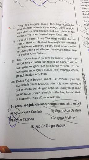 A)
uzun gül
görüyor
"Evet;
ve ker
dışınd
sahibi
Bu
söyl
A)
B)
gos
6. (1) Tengri teg tengride bolmış Türk Bilge Kağan bu
ödke olurtum. Sabimin tüketi eşidgil. Ulayu ini yigü-
nüm oğlanım biriki oğuşum budunum biriye şadpit
begler yiriya tarkat buyruk begler