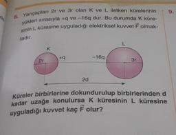 9.
de
6. Yarıçapları 2r ve 3r olan K ve L iletken kürelerinin
yükleri sırasıyla + ve-169 dur. Bu durumda k küre-
sinin L küresine uyguladığı elektriksel kuvvet F olmak-
tadır
L
K
+9
-169
2r
3r
2d
Küreler birbirlerine dokundurulup birbirlerinden d
kadar uzağa konulursa k küresinin L küresine
uyguladığı kuvvet kaç F olur?