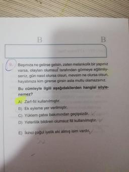 B
B
9.
Başınıza ne gelirse gelsin, zaten melankolik bir yapınız
varsa, olayları olumsuz tarafından görmeye eğilimliy-
seniz, gün nasıl olursa olsun, mevsim ne olursa olsun,
hayatınıza kim girerse girsin asla mutlu olamazsınız.
Bu cümleyle ilgili aşağıdakilerden hangisi söyle-
nemez?
A) Zarf-fiil kullanılmıştır.
B) Ek eyleme yer verilmiştir.
C) Yüklem çatısı bakımından geçişsizdir.
D) Yeterlilik bildiren olumsuz fiil kullanılmıştır.
E) İkinci çoğul iyelik eki almış isim vardır.
