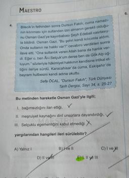 MAESTRO
6.
Bilecik'in fethinden sonra Dursun Fakih, cuma namazi-
nin kılınması için sultandan izin almanın gerekli olduğu-
nu Osman Gazi'ye kayınbabası Şeyh Edebali vasıtasıy-
la bildirdi. Osman Gazi, "Bu şehri kendi kilicimla aldım.
Onda sultanın ne hakkı var?" cevabını verdikten sonra
ilave etti, "Ona sultanlık veren Allah bana da hanlik ver-
di. Eğer o, ben Ali Selçuk'um derse ben de Gök Alp oğ-
luyum." sözleriyle hâkimiyet hakkının kendisine intikal et-
tiğini ileriye sürdü. Karacahisar'da cuma, Eskişehir'de
bayram hutbesini kendi adına okuttu.
Sefa ÖCAL, "Dursun Fakih", Türk Dünyası
Tarih Dergisi, Sayı 34, s. 25-27
Bu metinden hareketle Osman Gazi'yle ilgili;
v
1. bağımsızlığını ilan ettiği,
II. meşruiyet kaynağını dinî unsurlara dayandırdığı,
III. Selçuklu egemenliğini kabul etmediği
yargılarından hangileri ileri sürülebilir?
A) Yalnız 1
B) I ve II
C) I ve II
D) Il vodil
E) Il ye III
