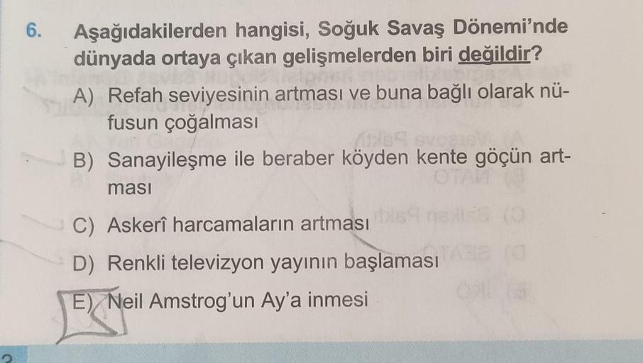 6.
Aşağıdakilerden hangisi, Soğuk Savaş Dönemi'nde
dünyada ortaya çıkan gelişmelerden biri değildir?
A) Refah seviyesinin artması ve buna bağlı olarak nü-
fusun çoğalması
B) Sanayileşme ile beraber köyden kente göçün art-
O
masi
C) Askerî harcamaların artm