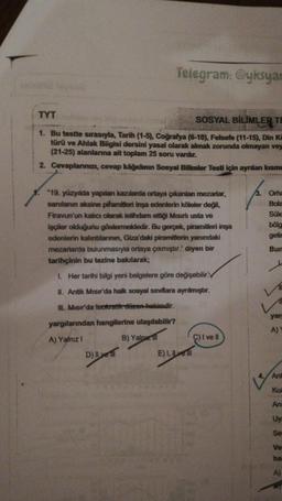 Telegram: @yksyar
TYT
SOSYAL BİLİMLER TI
1. Bu testte sirasıyla, Tarih (1-5), Coğrafya (6-10), Felsefe (11-15), Din Ko
türü ve Ahlak Bligisi dersini yasal olarak almak zorunda olmayan vey
(21-25) alanlarına ait toplam 25 soru vardır.
2. Cevaplarınızı, cevap kâğıdının Sosyal Bilimler Testi için aynlan kısm.
*19. yüzyılda yapılan kazılarda ortaya çıkanlan mezarlar,
sanılanın aksine piramitleri inşa edenlerin köleler değil,
Firavun'un kalıcı olarak istihdam ettiği Mısırlı usta ve
işçiler olduğunu göstermektedir. Bu gerçek, piramitleri inşa
edenlerin kalıntılarının, Giza'daki piramitlerin yanındaki
mezarlarda bulunmasıyla ortaya çıkmıştır." diyen bir
tarihçinin bu tezine bakılarak;
3. Orh
Bola
Süle
bölg
getir
Bun
1. Her tarihi bilgi yeni belgelere göre değişebilir.
11
II. Antik Mısır'da halk sosyal sınıflara ayrılmıştır.
II. Misir'da teokratik döven hakimdir.
yar
A)
yargılarından hangilerine ulaşılabilir?
A) Yalnız!
B) Yalnu
C) I ve II
D) Iyer E), Lyon
Ant
Kul
An
Uy
Se
Ve
ha
A)