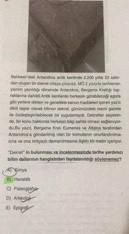 Balıkesir'deki Antandros antik kentinde 2.200 yıllık 22 satir-
dan oluşan bir dekret ortaya çıkarıldı. MÖ 2.yüzyıla tarihlenen
yazıtın yazıldığı dönemde Antandros, Bergama Krallığı top-
raklarına dahildi. Antik kentlerde herkesin görebileceği agora
gibi yerlere dikilen ve genellikle kanun maddeleri içeren yazılı
dikili taşlar olarak bilinen dekret, günümüzdeki resmi gazete
ile özdeşleştirilebilecek bir uygulamaydi. Dekretler sayesin-
de, bir konu hakkında herkesin bilgi sahibi olması sağlanıyor-
du.Bu yazıt, Bergama Kralı Eumenes ve Attalos tarafından
Antandros'a gönderilmiş olan bir komutanın onurlandırılma-
sina ve ona imtiyazlı davranılmasına ilişkin bir metin içeriyor.
"Dekret” in bulunması ve incelenmesinde tarihe yardımcı
bilim dallarının hangisinden faydalanıldığı söylenemez?
A) Kimya
B) Heraldik
C) Paleografya
D) Arkeoloji
E) Epigrati
