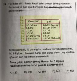 29. Her saat için 1 hasta kabul eden doktor Sevinç Hanım'ın
Pazartesi ve Salı için 3'er kişilik boş saatleri aşağıdaki gibi
gösterilmiştir.
Pazartesi
Sali
10.00 Ali
10.00 Zeynep
11.00
11.00 irem
12.00
12.00
13.00
13.00
14.00 Emre 14.00
15.00 Nur 15.00 Mehmet
6 hastasına bu iki güne göre randevu vermek istediğinde,
bu 6 kişiden olan Azra hangi gün olursa olsun boş saatlere
göre en son kişi olmak istemektedir.
Buna göre; doktor Sevinç Hanım, bu 6 kişinin
randevularını kaç farklı şekilde planlayabilir?
B) 180
A) 120
C) 360
D) 240
E) 150
