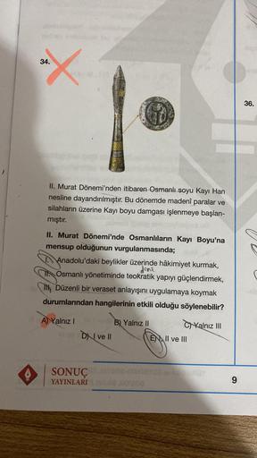 AV
34.
36.
II. Murat Dönemi'nden itibaren Osmanlı soyu Kayi Han
nesline dayandırılmıştır. Bu dönemde madenî paralar ve
silahların üzerine Kayı boyu damgası işlenmeye başlan-
mıştır.
II. Murat Dönemi'nde Osmanlıların Kayı Boyu'na
mensup olduğunun vurgulanma