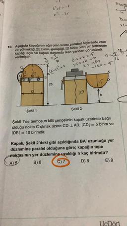 (3)
*1-1
le
xli
10. Aşağıda kapağının eğri olan kısmı parabol biçiminde olan
ve yüksekliği 25 birim, genişliği 12 birim olan bir termosun
kapağı açık ve kapalı durumda iken yandan görünümü
verilmiştir.
12. A
9-5.75
gark=5
259 tko
ko sa
-iban 5
((x - 55th
A
10
B
25
15
12
jo
h
Şekil 1
Şekil 2
Şekil 1'de termosun kilit çengelinin kapak üzerinde bağlı
olduğu nokta C olmak üzere CD 1 AB, CDI = 5 birim ve
|DB| = = 10 birimdir.
Kapak, Şekil 2'deki gibi açıldığında BA' uzunluğu yer
düzlemine paralel olduğuna göre; kapağın tepe
Aoktasının yer düzlemine uzaklığı h kaç birimdir?
A) 5 B) 6 C) 7 D) 8 E) 9
UcDort